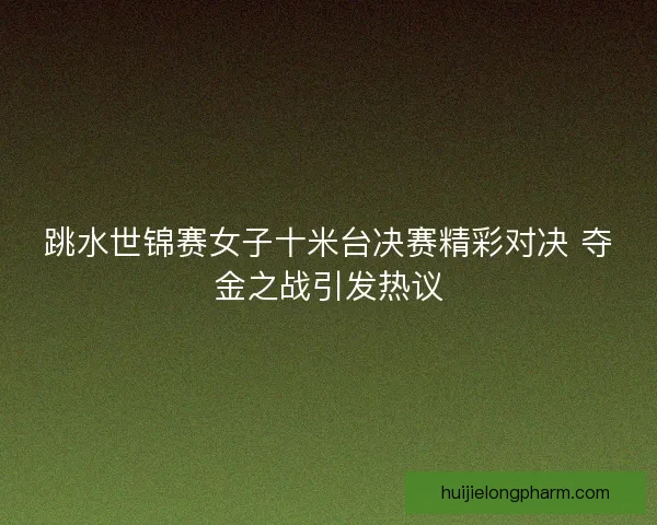 跳水世锦赛女子十米台决赛精彩对决 夺金之战引发热议