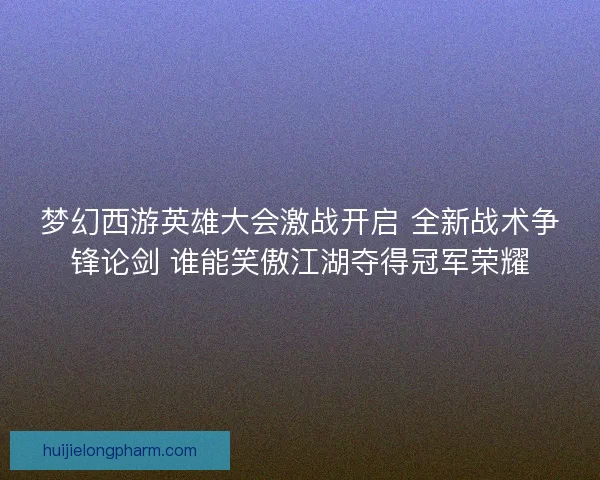 梦幻西游英雄大会激战开启 全新战术争锋论剑 谁能笑傲江湖夺得冠军荣耀