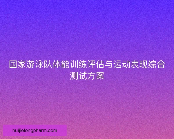 国家游泳队体能训练评估与运动表现综合测试方案 国家游泳队体能训练评估与运动表现综合测试方案