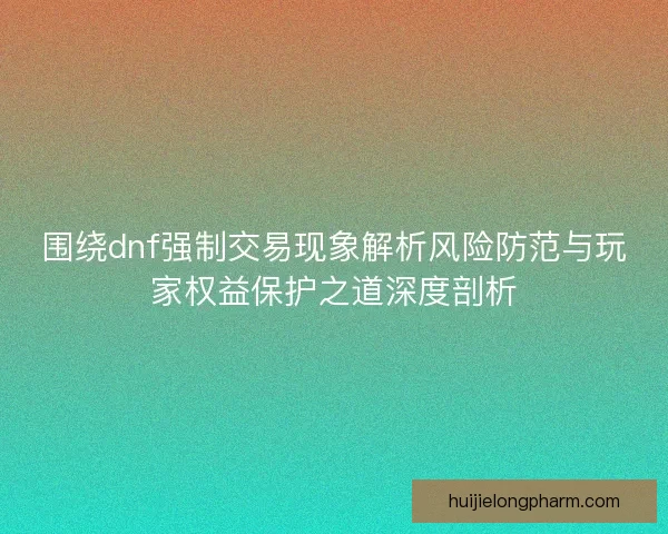 围绕dnf强制交易现象解析风险防范与玩家权益保护之道深度剖析