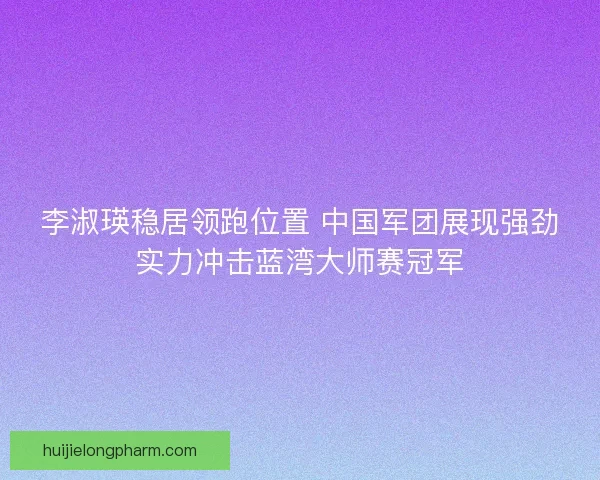 李淑瑛稳居领跑位置 中国军团展现强劲实力冲击蓝湾大师赛冠军