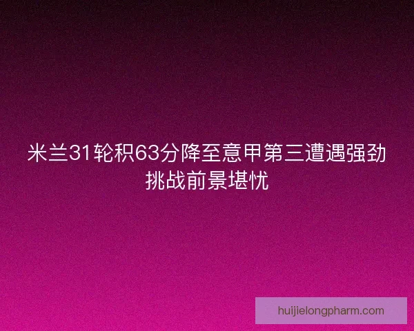 米兰31轮积63分降至意甲第三遭遇强劲挑战前景堪忧