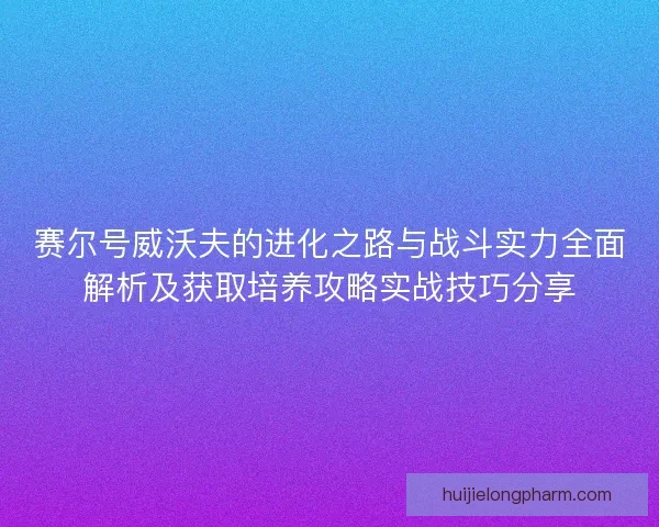 赛尔号威沃夫的进化之路与战斗实力全面解析及获取培养攻略实战技巧分享