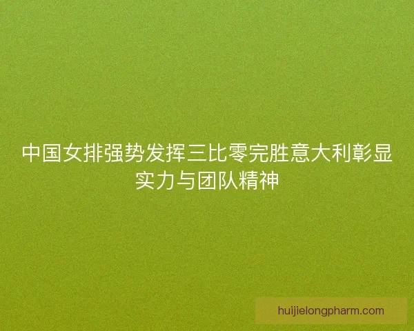 中国女排强势发挥三比零完胜意大利彰显实力与团队精神 中国女排强势发挥三比零完胜意大利彰显实力与团队精神