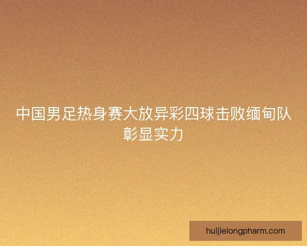 中国男足热身赛大放异彩四球击败缅甸队彰显实力