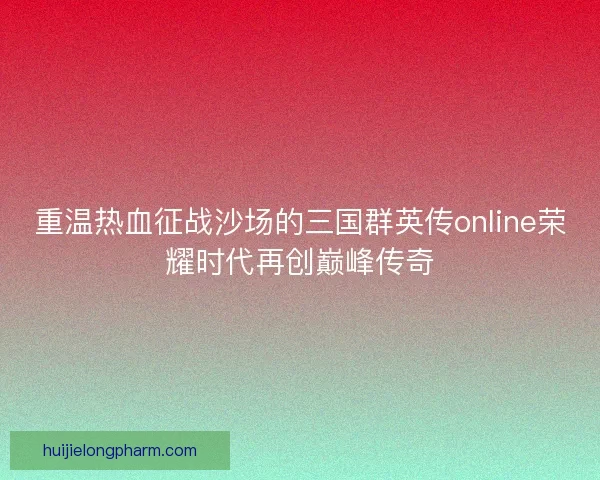 重温热血征战沙场的三国群英传online荣耀时代再创巅峰传奇