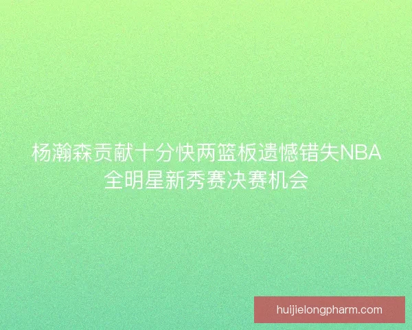 杨瀚森贡献十分快两篮板遗憾错失NBA全明星新秀赛决赛机会 杨瀚森贡献十分快两篮板遗憾错失NBA全明星新秀赛决赛机会