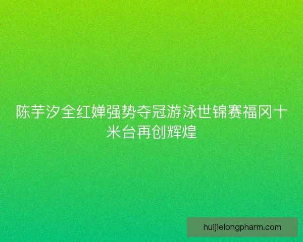 陈芋汐全红婵强势夺冠游泳世锦赛福冈十米台再创辉煌
