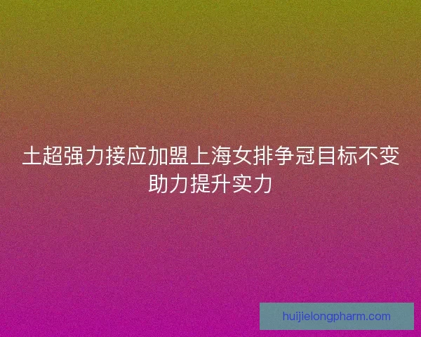 土超强力接应加盟上海女排争冠目标不变助力提升实力
