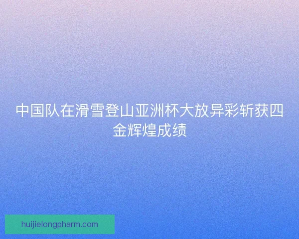 中国队在滑雪登山亚洲杯大放异彩斩获四金辉煌成绩 中国队在滑雪登山亚洲杯大放异彩斩获四金辉煌成绩