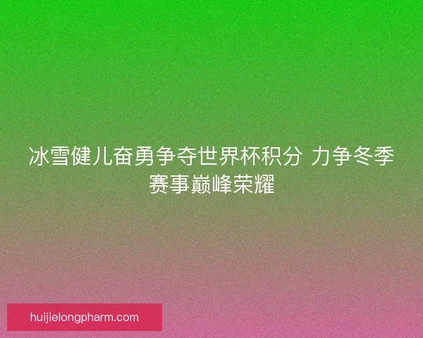冰雪健儿奋勇争夺世界杯积分 力争冬季赛事巅峰荣耀 冰雪健儿奋勇争夺世界杯积分 力争冬季赛事巅峰荣耀