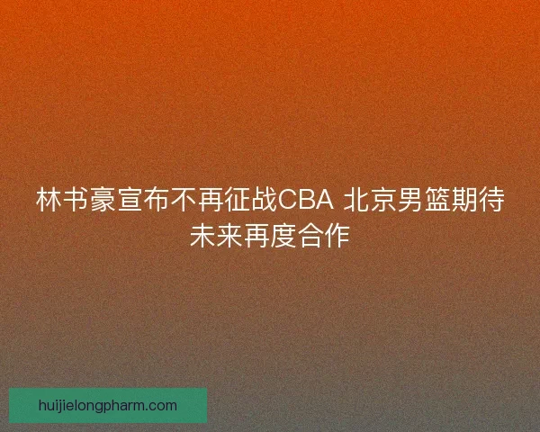 林书豪宣布不再征战CBA 北京男篮期待未来再度合作 林书豪宣布不再征战CBA 北京男篮期待未来再度合作