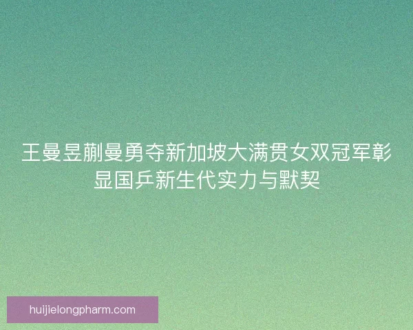 王曼昱蒯曼勇夺新加坡大满贯女双冠军彰显国乒新生代实力与默契