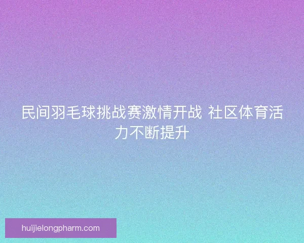 民间羽毛球挑战赛激情开战 社区体育活力不断提升 民间羽毛球挑战赛激情开战 社区体育活力不断提升