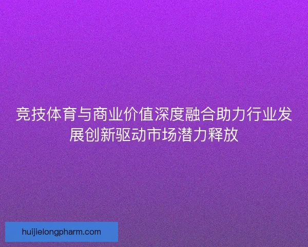 竞技体育与商业价值深度融合助力行业发展创新驱动市场潜力释放 竞技体育与商业价值深度融合助力行业发展创新驱动市场潜力释放