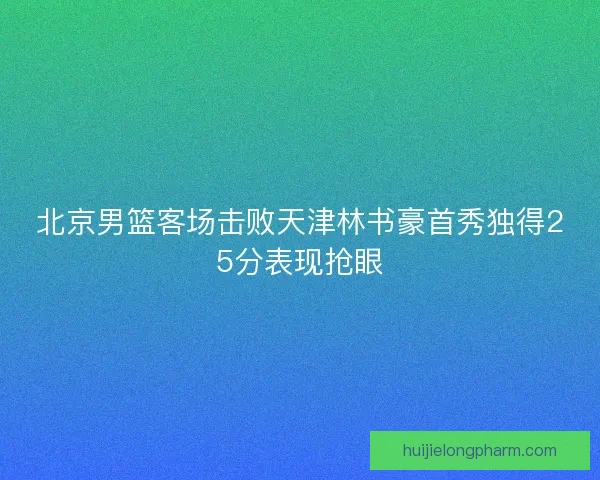 北京男篮客场击败天津林书豪首秀独得25分表现抢眼 北京男篮客场击败天津林书豪首秀独得25分表现抢眼