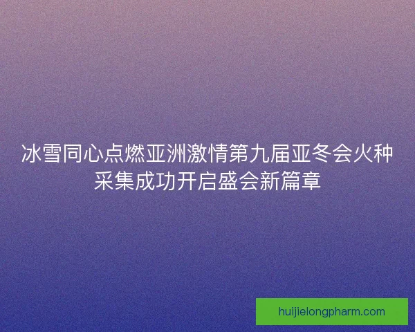 冰雪同心点燃亚洲激情第九届亚冬会火种采集成功开启盛会新篇章